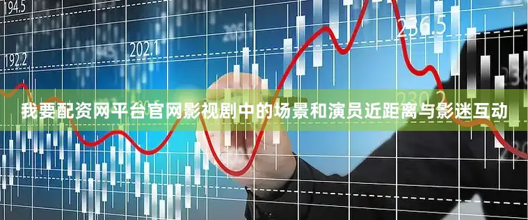 我要配资网平台官网影视剧中的场景和演员近距离与影迷互动