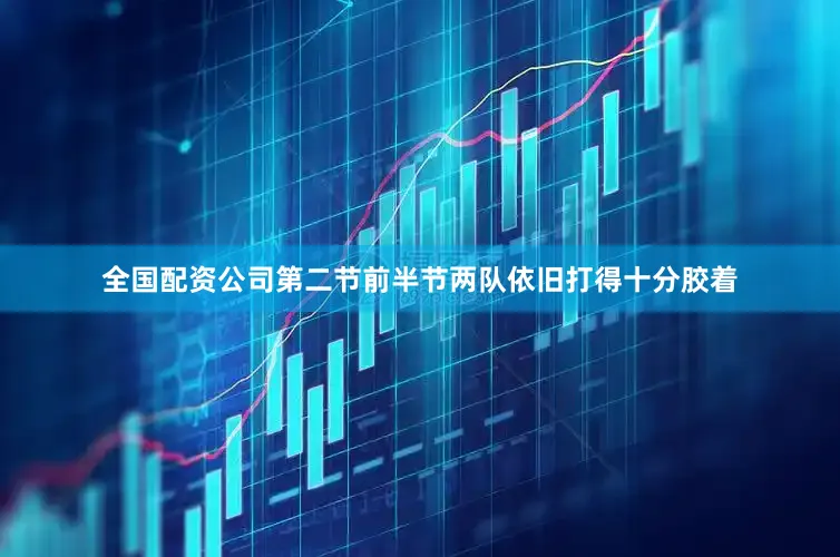 全国配资公司第二节前半节两队依旧打得十分胶着