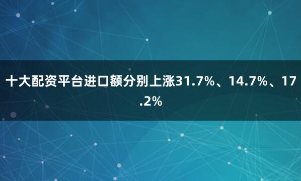 十大配资平台进口额分别上涨31.7%、14.7%、17.2%