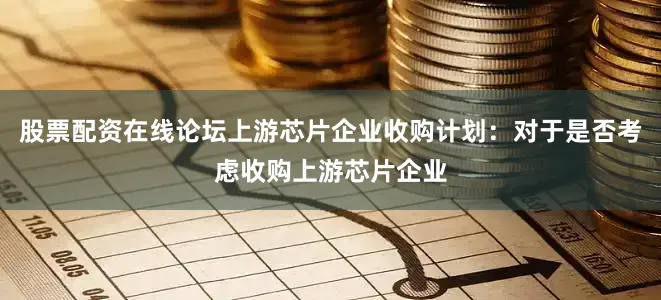 股票配资在线论坛上游芯片企业收购计划：对于是否考虑收购上游芯片企业