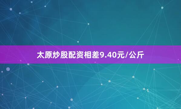 太原炒股配资相差9.40元/公斤