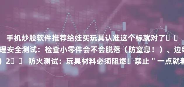 手机炒股软件推荐给娃买玩具认准这个标就对了✓✨三大核心测试1️⃣ 物理安全测试：检查小零件会不会脱落（防窒息！）、边缘是否锋利（防划伤！）2️⃣ 防火测试：玩具材料必须阻燃！禁止＂一点就着＂的易燃材质🔥3️⃣ 化学检测：8大重金属限量！铅/镉这些有毒物质统统不能超标（孩子啃咬也不怕！）⚠️特别注意电动玩具还要额外通过电路安全测试！说明书必须标注适玩年龄（别给3岁娃买含小零件的玩具啊姐妹们！）📢一句
