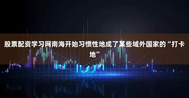 股票配资学习网南海开始习惯性地成了某些域外国家的“打卡地”