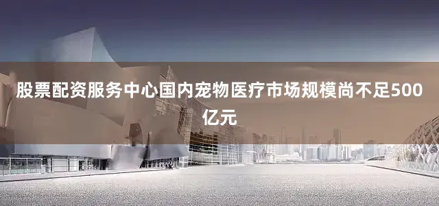 股票配资服务中心国内宠物医疗市场规模尚不足500亿元