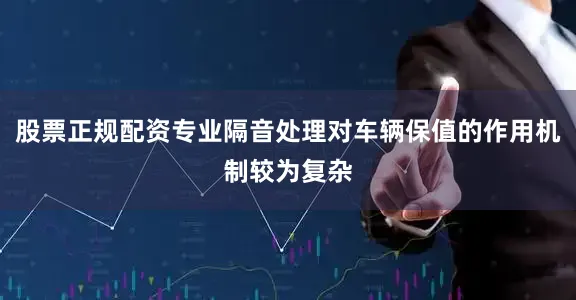 股票正规配资专业隔音处理对车辆保值的作用机制较为复杂